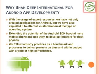 WHY SHAH DEEP INTERNATIONAL FOR
ANDROID APP DEVELOPMENT?
   With the usage of expert resources, we have not only
    created applications for Android, but we have also
    exploited it to offer full customization at the type of
    operating system.
   Extending the potential of the Android SDK beyond mere
    mobile phone and use them to develop firmware for desk
    phones.
   We follow industry practices as a benchmark and
    processes to deliver projects on time and within budget
    with a yield of high performance.
 