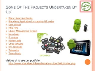 SOME OF THE PROJECTS UNDERTAKEN BY
US
   Black History Application
   Blackberry Application for scanning QR codes
   Gym tracker
   HSS Hire
   Library Management System
   Nun chaku
   P k curve
   Point of sale
   Gtrac software
   STL Contacts
   Telematics
   Times Music


Visit us at to see our portfolio:
  http://www.shahdeepinternational.com/portfolio/index.php
 