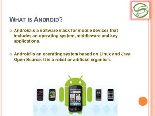 WHAT IS ANDROID?
   Android is a software stack for mobile devices that
    includes an operating system, middleware and key
    applications.

   Android is an operating system based on Linux and Java
    Open Source. It is a robot or artificial organism.
 