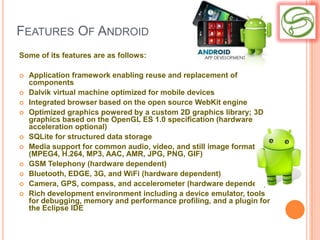 FEATURES OF ANDROID
Some of its features are as follows:

   Application framework enabling reuse and replacement of
    components
   Dalvik virtual machine optimized for mobile devices
   Integrated browser based on the open source WebKit engine
   Optimized graphics powered by a custom 2D graphics library; 3D
    graphics based on the OpenGL ES 1.0 specification (hardware
    acceleration optional)
   SQLite for structured data storage
   Media support for common audio, video, and still image formats
    (MPEG4, H.264, MP3, AAC, AMR, JPG, PNG, GIF)
   GSM Telephony (hardware dependent)
   Bluetooth, EDGE, 3G, and WiFi (hardware dependent)
   Camera, GPS, compass, and accelerometer (hardware dependent)
   Rich development environment including a device emulator, tools
    for debugging, memory and performance profiling, and a plugin for
    the Eclipse IDE
 