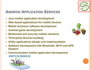 ANDROID APPLICATION SERVICES
   Java mobile application development
   Web based applications for mobile devices
   Mobile business software development
   Android game development
   Multimedia and security mobile solutions
   Third-party libraries building
   Utility applications design and implementation
   Software development with Bluetooth, Wi-Fi and GPS
    Support
   Communication mobile application development
 