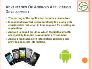 ADVANTAGES OF ANDROID APPLICATION
DEVELOPMENT
   The porting of the application becomes hassle free.
   Investment involved is comparatively low along with
    considerable reduction in time required for creating an
    application.
   Android is based on Linux which facilitates smooth
    accessibility to a rich development environment.
   Android facilitates swift information gathering and
    provides accurate information.
 