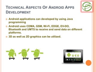 TECHNICAL ASPECTS OF ANDROID APPS
DEVELOPMENT
   Android applications can developed by using Java
    programming
   Android uses CDMA, GSM, Wi-Fi, EDGE, EV-DO,
    Bluetooth and UMTS to receive and send data on different
    platforms.
   3D as well as 2D graphics can be utilized.
 