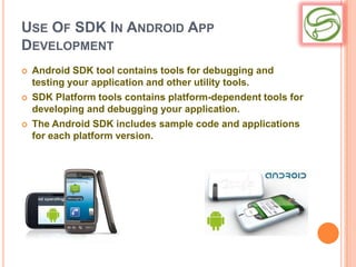 USE OF SDK IN ANDROID APP
DEVELOPMENT
   Android SDK tool contains tools for debugging and
    testing your application and other utility tools.
   SDK Platform tools contains platform-dependent tools for
    developing and debugging your application.
   The Android SDK includes sample code and applications
    for each platform version.
 