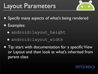 Layout Parameters
• Specify many aspects of what’s being rendered
• Examples:
 • android:layout_height
 •  android:layout_width

• Tip: start with documentation for a speciﬁc View
  or Layout and then look at what’s inherited from
  parent class
 