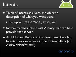 Intents
• Think of Intents as a verb and object; a
  description of what you want done
 • Examples: VIEW, CALL, PLAY, etc.
• System matches Intent with Activity that can best
  provide that service
• Activities and BroadcastReceivers describe what
  Intents they can service in their IntentFilters (via
  AndroidManifest.xml)
 