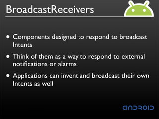BroadcastReceivers

• Components designed to respond to broadcast
  Intents
• Think of them as a way to respond to external
  notiﬁcations or alarms
• Applications can invent and broadcast their own
  Intents as well
 