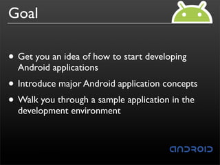 Goal

• Get you an idea of how to start developing
  Android applications
• Introduce major Android application concepts
• Walk you through a sample application in the
  development environment
 
