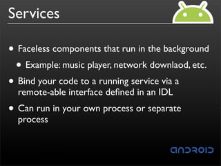 Services

• Faceless components that run in the background
 • Example: music player, network downlaod, etc.
• Bind your code to a running service via a
  remote-able interface deﬁned in an IDL
• Can run in your own process or separate
  process
 