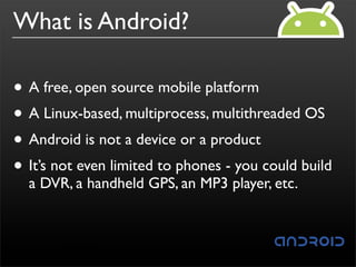 What is Android?

• A free, open source mobile platform
• A Linux-based, multiprocess, multithreaded OS
• Android is not a device or a product
• It’s not even limited to phones - you could build
  a DVR, a handheld GPS, an MP3 player, etc.
 