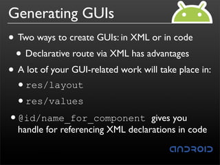 Generating GUIs
• Two ways to create GUIs: in XML or in code
 • Declarative route via XML has advantages
• A lot of your GUI-related work will take place in:
 •res/layout
 •res/values
•@id/name_for_component gives you
  handle for referencing XML declarations in code
 