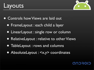 Layouts
• Controls how Views are laid out
 • FrameLayout : each child a layer
 • LinearLayout : single row or column
 • RelativeLayout : relative to other Views
 • TableLayout : rows and columns
 • AbsoluteLayout : <x,y> coordinates
 