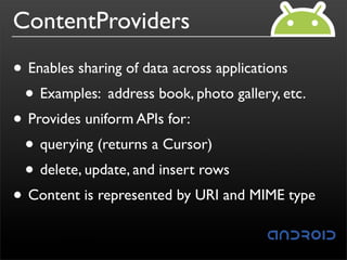 ContentProviders
• Enables sharing of data across applications
 • Examples: address book, photo gallery, etc.
• Provides uniform APIs for:
 • querying (returns a Cursor)
 • delete, update, and insert rows
• Content is represented by URI and MIME type
 