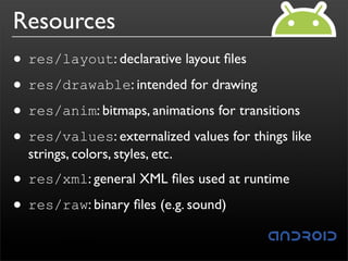 Resources
• res/layout: declarative layout ﬁles
• res/drawable: intended for drawing
• res/anim: bitmaps, animations for transitions
• res/values: externalized values for things like
  strings, colors, styles, etc.

• res/xml: general XML ﬁles used at runtime
• res/raw: binary ﬁles (e.g. sound)
 