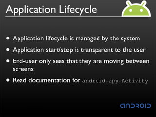 Application Lifecycle

• Application lifecycle is managed by the system
• Application start/stop is transparent to the user
• End-user only sees that they are moving between
  screens
• Read documentation for android.app.Activity
 