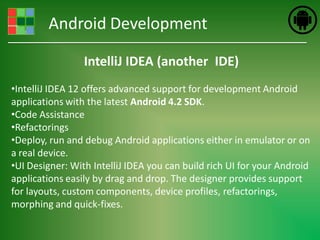 Android Development

                 IntelliJ IDEA (another IDE)
•IntelliJ IDEA 12 offers advanced support for development Android
applications with the latest Android 4.2 SDK.
•Code Assistance
•Refactorings
•Deploy, run and debug Android applications either in emulator or on
a real device.
•UI Designer: With IntelliJ IDEA you can build rich UI for your Android
applications easily by drag and drop. The designer provides support
for layouts, custom components, device profiles, refactorings,
morphing and quick-fixes.
 