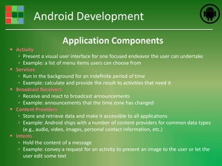 Android Development
                       Application Components
 Activity
   ◦ Present a visual user interface for one focused endeavor the user can undertake
   ◦ Example: a list of menu items users can choose from
 Services
   ◦ Run in the background for an indefinite period of time
   ◦ Example: calculate and provide the result to activities that need it
 Broadcast Receivers
   ◦ Receive and react to broadcast announcements
   ◦ Example: announcements that the time zone has changed
 Content Providers
   ◦ Store and retrieve data and make it accessible to all applications
   ◦ Example: Android ships with a number of content providers for common data types
     (e.g., audio, video, images, personal contact information, etc.)
 Intents
   ◦ Hold the content of a message
   ◦ Example: convey a request for an activity to present an image to the user or let the
     user edit some text
 