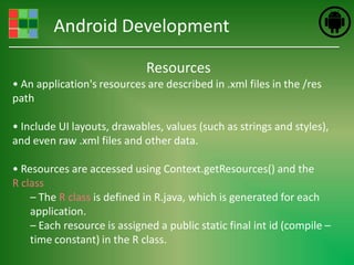 Android Development

                             Resources
• An application's resources are described in .xml files in the /res
path

• Include UI layouts, drawables, values (such as strings and styles),
and even raw .xml files and other data.

• Resources are accessed using Context.getResources() and the
R class
    – The R class is defined in R.java, which is generated for each
    application.
    – Each resource is assigned a public static final int id (compile –
    time constant) in the R class.
 