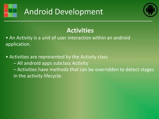 Android Development

                             Activities
• An Activity is a unit of user interaction within an android
application.

• Activities are represented by the Activity class
    – All android apps subclass Activity
    – Activities have methods that can be overridden to detect stages
    in the activity lifecycle.
 
