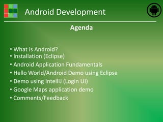 Android Development
                      Agenda

• What is Android?
• Installation (Eclipse)
• Android Application Fundamentals
• Hello World/Android Demo using Eclipse
• Demo using IntelliJ (Login UI)
• Google Maps application demo
• Comments/Feedback
 