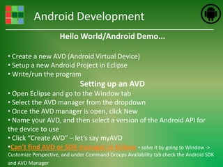 Android Development
                     Hello World/Android Demo...

• Create a new AVD (Android Virtual Device)
• Setup a new Android Project in Eclipse
• Write/run the program
                              Setting up an AVD
• Open Eclipse and go to the Window tab
• Select the AVD manager from the dropdown
• Once the AVD manager is open, click New
• Name your AVD, and then select a version of the Android API for
the device to use
• Click “Create AVD” – let’s say myAVD
•Can't find AVD or SDK manager in Eclipse - solve it by going to Window ->
Customize Perspective, and under Command Groups Availability tab check the Android SDK
and AVD Manager
 