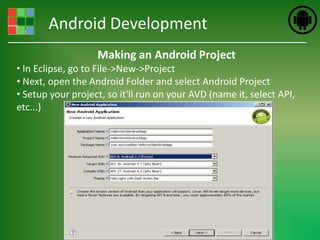 Android Development
                   Making an Android Project
• In Eclipse, go to File->New->Project
• Next, open the Android Folder and select Android Project
• Setup your project, so it'll run on your AVD (name it, select API,
etc...)
 