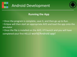 Android Development
                         Running the App

• Once the program is complete, save it, and then go up to Run.
• Eclipse will then start an appropriate AVD and load the app onto the
emulator
• Once the file is installed on the AVD, it'll launch and you will have
completed your first HELLO world/Android app!
 