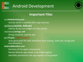 Android Development
                           Important Files
src/HelloActivity.java
     Activity which is started when app executes
res/layout/activity_hello.xml
     Defines & lays out widgets for the activity
res/values/strings.xml
     String constants used by app
gen/R.java (Don’t touch!)
     Auto-generated file with identifiers from activity_hello.xml, strings.xml,
     and elsewhere
AndroidManifest.xml
     Declares all the app’s components
     Names libraries app needs to be linked against
     Identifies permissions the app expects to be granted
 