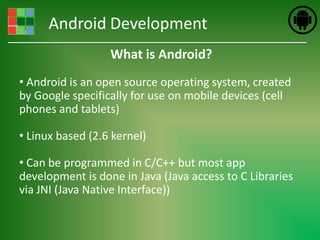 Android Development
                  What is Android?
• Android is an open source operating system, created
by Google specifically for use on mobile devices (cell
phones and tablets)

• Linux based (2.6 kernel)

• Can be programmed in C/C++ but most app
development is done in Java (Java access to C Libraries
via JNI (Java Native Interface))
 
