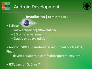 Android Development
              Installation (30 min ~ 1 hr)

• Eclipse
   – www.eclipse.org/downloads/
   – 3.5 or later version
   – Classic or a Java edition

• Android SDK and Android Development Tools (ADT)
Plugin
   – developer.android.com/sdk/requirements.html

• JDK, version 5, 6, or 7
 