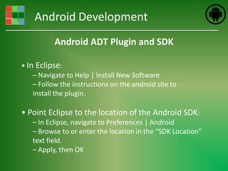 Android Development
           Android ADT Plugin and SDK

• In Eclipse:
    – Navigate to Help | Install New Software
    – Follow the instructions on the android site to
    install the plugin.

• Point Eclipse to the location of the Android SDK:
   – In Eclipse, navigate to Preferences | Android
   – Browse to or enter the location in the “SDK Location”
   text field.
   – Apply, then OK
 