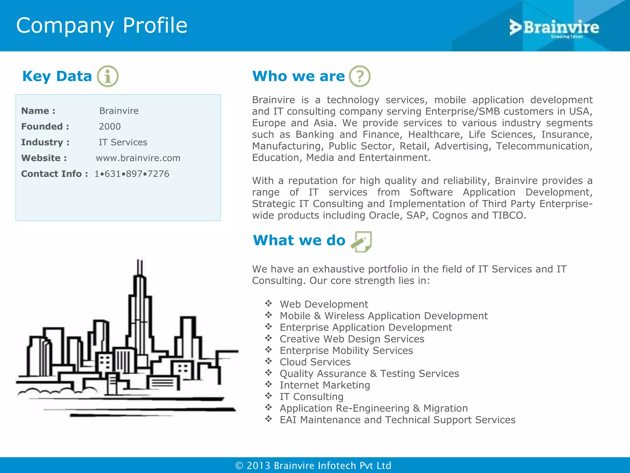 Company Profile
Key Data

Who we are

Name :

Brainvire

Founded :

2000

Industry :

IT Services

Website :

www.brainvire.com

Contact Info : 1•631•897•7276

Brainvire is a technology services, mobile application development
and IT consulting company serving Enterprise/SMB customers in USA,
Europe and Asia. We provide services to various industry segments
such as Banking and Finance, Healthcare, Life Sciences, Insurance,
Manufacturing, Public Sector, Retail, Advertising, Telecommunication,
Education, Media and Entertainment.
With a reputation for high quality and reliability, Brainvire provides a
range of IT services from Software Application Development,
Strategic IT Consulting and Implementation of Third Party Enterprisewide products including Oracle, SAP, Cognos and TIBCO.

What we do
We have an exhaustive portfolio in the field of IT Services and IT
Consulting. Our core strength lies in:












Web Development
Mobile & Wireless Application Development
Enterprise Application Development
Creative Web Design Services
Enterprise Mobility Services
Cloud Services
Quality Assurance & Testing Services
Internet Marketing
IT Consulting
Application Re-Engineering & Migration
EAI Maintenance and Technical Support Services

© 2013 Brainvire Infotech Pvt Ltd

 