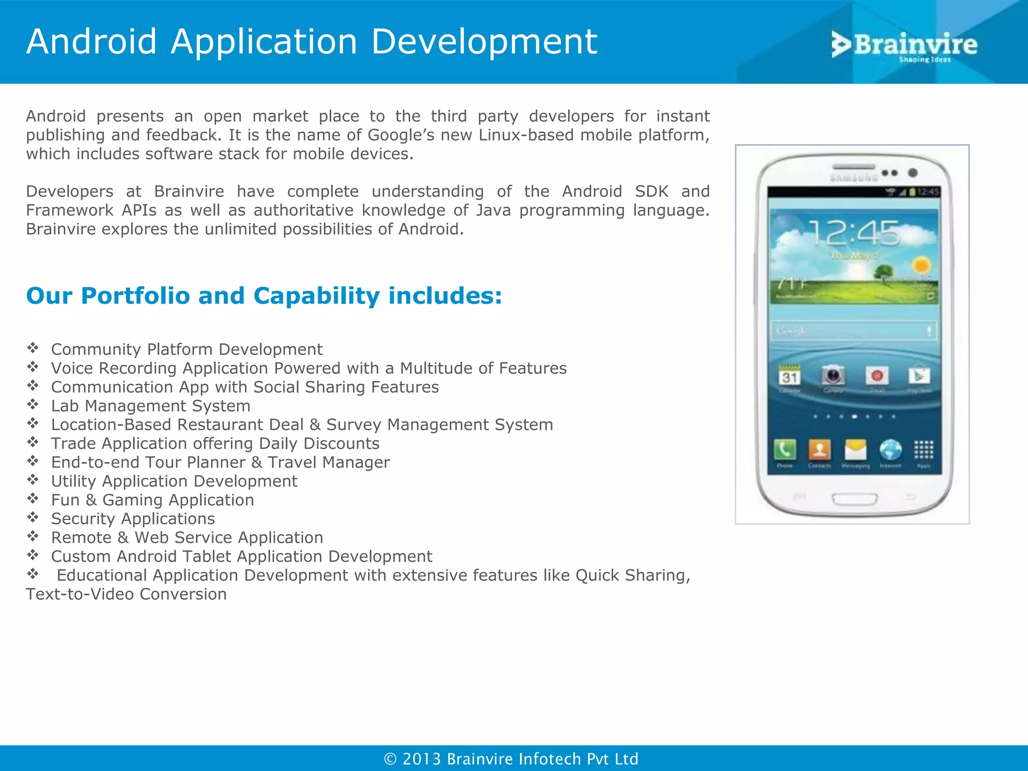 Android Application Development
Android presents an open market place to the third party developers for instant
publishing and feedback. It is the name of Google’s new Linux-based mobile platform,
which includes software stack for mobile devices.
Developers at Brainvire have complete understanding of the Android SDK and
Framework APIs as well as authoritative knowledge of Java programming language.
Brainvire explores the unlimited possibilities of Android.

Our Portfolio and Capability includes:
 Community Platform Development
 Voice Recording Application Powered with a Multitude of Features
 Communication App with Social Sharing Features
 Lab Management System
 Location-Based Restaurant Deal & Survey Management System
 Trade Application offering Daily Discounts
 End-to-end Tour Planner & Travel Manager
 Utility Application Development
 Fun & Gaming Application
 Security Applications
 Remote & Web Service Application
 Custom Android Tablet Application Development
 Educational Application Development with extensive features like Quick Sharing,
Text-to-Video Conversion

© 2013 Brainvire Infotech Pvt Ltd

 