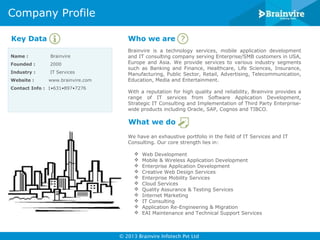 Company Profile
Key Data

Who we are

Name :

Brainvire

Founded :

2000

Industry :

IT Services

Website :

www.brainvire.com

Contact Info : 1•631•897•7276

Brainvire is a technology services, mobile application development
and IT consulting company serving Enterprise/SMB customers in USA,
Europe and Asia. We provide services to various industry segments
such as Banking and Finance, Healthcare, Life Sciences, Insurance,
Manufacturing, Public Sector, Retail, Advertising, Telecommunication,
Education, Media and Entertainment.
With a reputation for high quality and reliability, Brainvire provides a
range of IT services from Software Application Development,
Strategic IT Consulting and Implementation of Third Party Enterprisewide products including Oracle, SAP, Cognos and TIBCO.

What we do
We have an exhaustive portfolio in the field of IT Services and IT
Consulting. Our core strength lies in:












Web Development
Mobile & Wireless Application Development
Enterprise Application Development
Creative Web Design Services
Enterprise Mobility Services
Cloud Services
Quality Assurance & Testing Services
Internet Marketing
IT Consulting
Application Re-Engineering & Migration
EAI Maintenance and Technical Support Services

© 2013 Brainvire Infotech Pvt Ltd

 