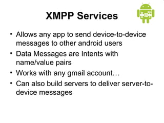 XMPP Services
• Allows any app to send device-to-device
messages to other android users
• Data Messages are Intents with
name/value pairs
• Works with any gmail account…
• Can also build servers to deliver server-to-
device messages
 