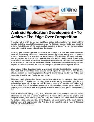 Android Application Development - To
Achieve The Edge Over Competition
Presently, mobile smart phones have substituted laptops and computers. They achieve all the
complex tasks that expected from computers and for that smart phones need a good operating
system. Android is one of the most excellent operating systems. You can get applications
designed on Android by Android application developers.
Receiving good Android application developer is not a simple task. You have to locate out one
from the outsourcing companies. Specialized Android application development is versatile
science. The profession of a professional Android developer starts from the conceptualization.
The programmer has to come to a conclusion that whether the concept will be embraced by
Android users. Whether it accumulates the current needs? Are there any similar apps obtainable
in the market? Will this app has competitive benefits in the market? Endowed developer has to
respond these entire questions and clear the concepts of Android app development process.
When you do Android development you as a developer consider the aesthetically pleasing app.
You must think of user-friendliness because market rejects the app which is hard to use.
Likewise people have not enough patience to spend time for set up etc. So your Android app
development must be user friendly and easy to use.
The Android application services that you can avail from Google Android developers integrate all
the dimensions of development including data storage and its restoration, security and
authorization along with id and tags of the users, resource of symbols, notifications and
background services, UI techniques, navigation, short messaging, browser system service, 3D
graphics, rapid search box, links management, advanced Bluetooth API, games, other graphics,
etc.
Android utilizes GSM, EDGE, CDMA, Wi-Fi, Bluetooth, UMTS and EV-DO to send and receive
information on and from a variety of platforms. It further allows 2D and 3D graphics and
comprises MPEG4, AMR, AMR-WB, MP3, AAC, JPG, BMP, and GIF, PNG, WAV, and MIDI formats
for picture, video and audio files. Other features are Video camera, GPS, touch screens,
accelerometer, and magnetometer etc. And since it envelops this wide a range of technical
features it is preferred all over.
 