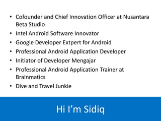 • Cofounder and Chief Innovation Officer at Nusantara
Beta Studio
• Intel Android Software Innovator
• Google Developer Extpert for Android
• Professional Android Application Developer
• Initiator of Developer Mengajar
• Professional Android Application Trainer at
Brainmatics
• Dive and Travel Junkie
Hi I’m Sidiq
 