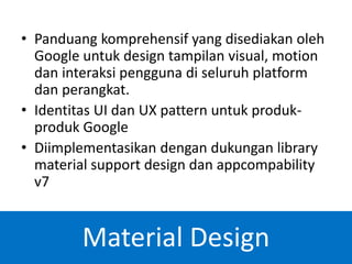 • Panduang komprehensif yang disediakan oleh
Google untuk design tampilan visual, motion
dan interaksi pengguna di seluruh platform
dan perangkat.
• Identitas UI dan UX pattern untuk produk-
produk Google
• Diimplementasikan dengan dukungan library
material support design dan appcompability
v7
Material Design
 