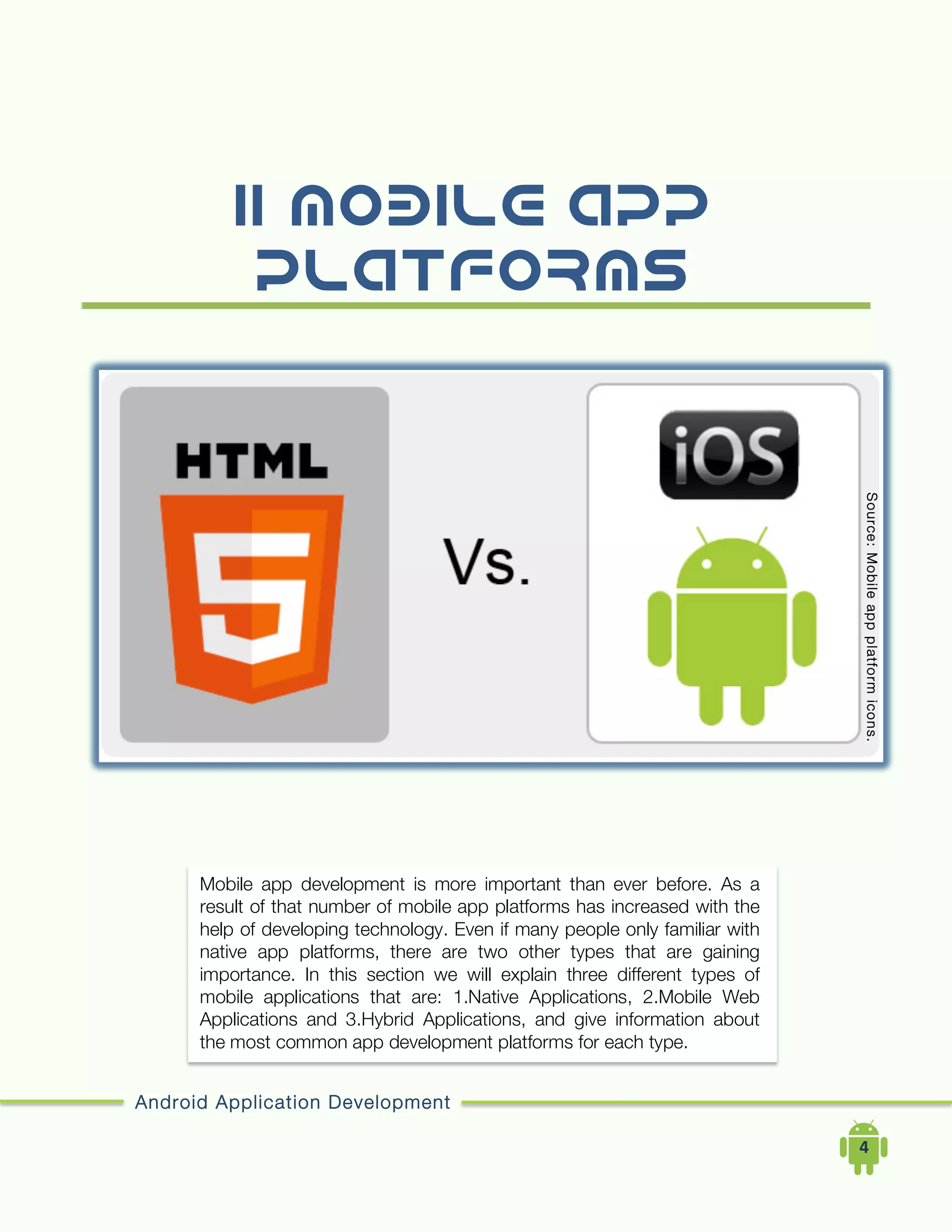 Android Application Development
	
  	
  	
  	
  4	
  
II.Mobile APP
Platforms
Mobile app development is more important than ever before. As a
result of that number of mobile app platforms has increased with the
help of developing technology. Even if many people only familiar with
native app platforms, there are two other types that are gaining
importance. In this section we will explain three different types of
mobile applications that are: 1.Native Applications, 2.Mobile Web
Applications and 3.Hybrid Applications, and give information about
the most common app development platforms for each type.
Source:Mobileappplatformicons.
 