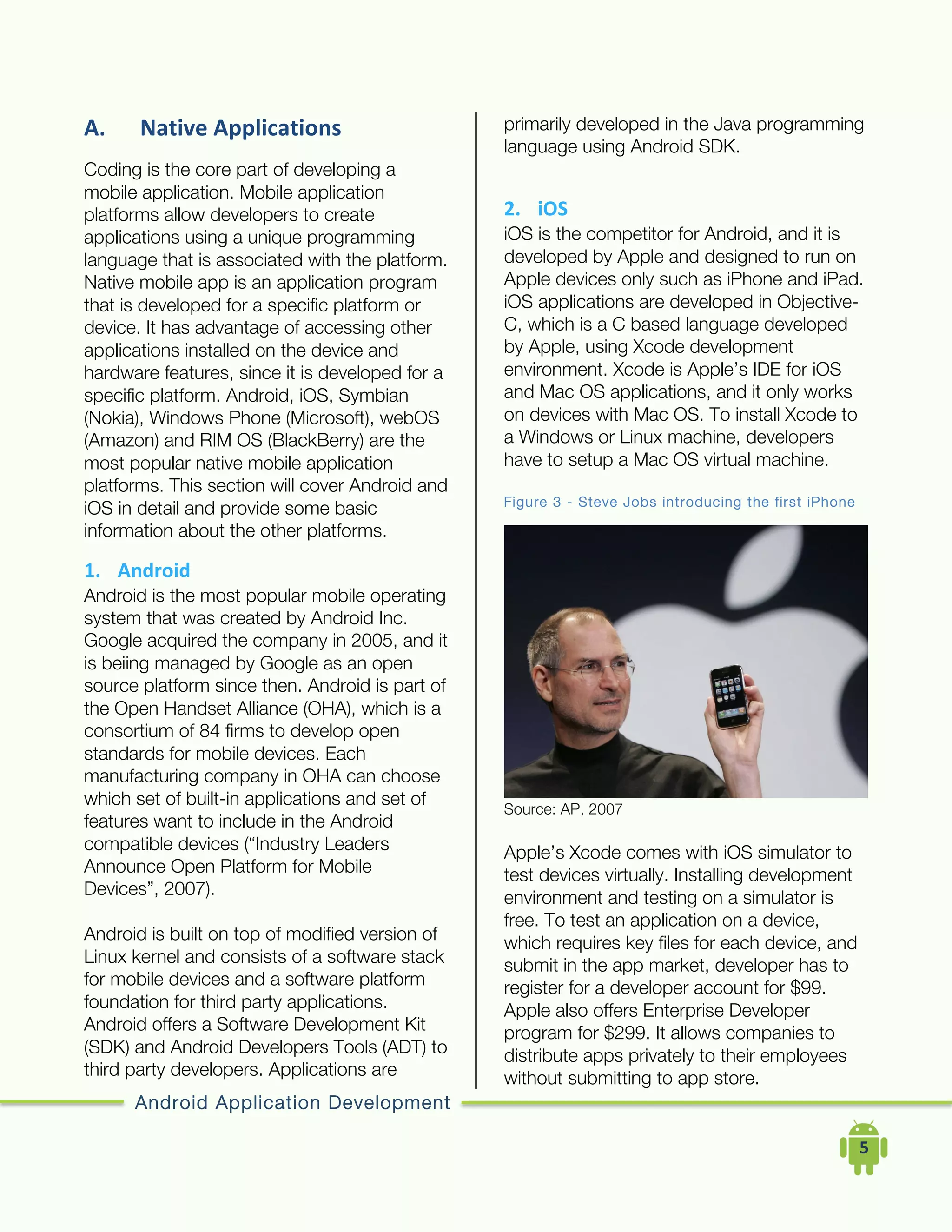 Android Application Development
	
  	
  	
  	
  5	
  
A. Native	
  Applications	
  
Coding is the core part of developing a
mobile application. Mobile application
platforms allow developers to create
applications using a unique programming
language that is associated with the platform.
Native mobile app is an application program
that is developed for a specific platform or
device. It has advantage of accessing other
applications installed on the device and
hardware features, since it is developed for a
specific platform. Android, iOS, Symbian
(Nokia), Windows Phone (Microsoft), webOS
(Amazon) and RIM OS (BlackBerry) are the
most popular native mobile application
platforms. This section will cover Android and
iOS in detail and provide some basic
information about the other platforms.
1. Android	
  
Android is the most popular mobile operating
system that was created by Android Inc.
Google acquired the company in 2005, and it
is beiing managed by Google as an open
source platform since then. Android is part of
the Open Handset Alliance (OHA), which is a
consortium of 84 firms to develop open
standards for mobile devices. Each
manufacturing company in OHA can choose
which set of built-in applications and set of
features want to include in the Android
compatible devices (“Industry Leaders
Announce Open Platform for Mobile
Devices”, 2007).
Android is built on top of modified version of
Linux kernel and consists of a software stack
for mobile devices and a software platform
foundation for third party applications.
Android offers a Software Development Kit
(SDK) and Android Developers Tools (ADT) to
third party developers. Applications are
primarily developed in the Java programming
language using Android SDK.
2. iOS	
  
iOS is the competitor for Android, and it is
developed by Apple and designed to run on
Apple devices only such as iPhone and iPad.
iOS applications are developed in Objective-
C, which is a C based language developed
by Apple, using Xcode development
environment. Xcode is Apple’s IDE for iOS
and Mac OS applications, and it only works
on devices with Mac OS. To install Xcode to
a Windows or Linux machine, developers
have to setup a Mac OS virtual machine.
Figure 3 - Steve Jobs introducing the first iPhone
Source: AP, 2007
Apple’s Xcode comes with iOS simulator to
test devices virtually. Installing development
environment and testing on a simulator is
free. To test an application on a device,
which requires key files for each device, and
submit in the app market, developer has to
register for a developer account for $99.
Apple also offers Enterprise Developer
program for $299. It allows companies to
distribute apps privately to their employees
without submitting to app store.
 