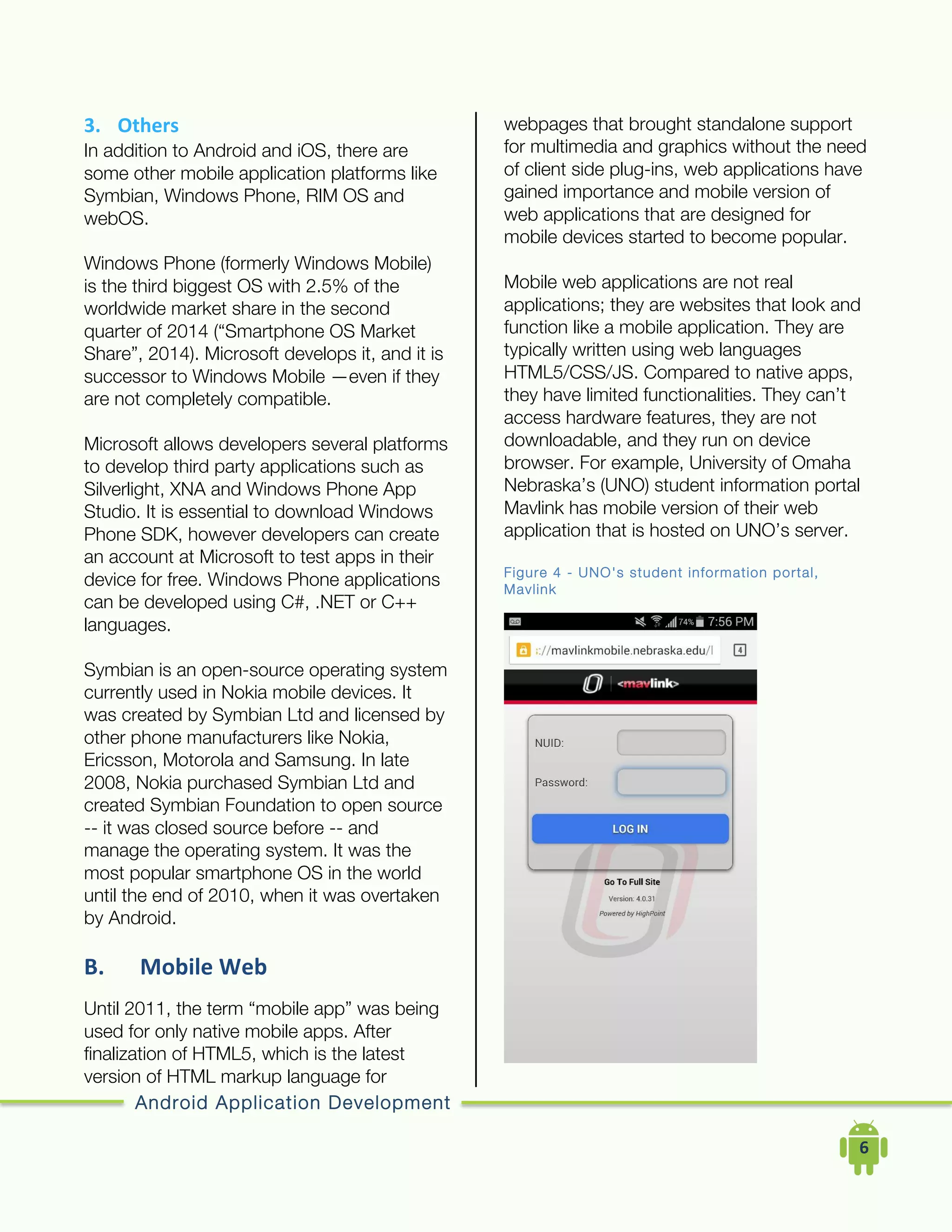 Android Application Development
	
  	
  	
  	
  6	
  
3. Others	
  
In addition to Android and iOS, there are
some other mobile application platforms like
Symbian, Windows Phone, RIM OS and
webOS.
Windows Phone (formerly Windows Mobile)
is the third biggest OS with 2.5% of the
worldwide market share in the second
quarter of 2014 (“Smartphone OS Market
Share”, 2014). Microsoft develops it, and it is
successor to Windows Mobile —even if they
are not completely compatible.
Microsoft allows developers several platforms
to develop third party applications such as
Silverlight, XNA and Windows Phone App
Studio. It is essential to download Windows
Phone SDK, however developers can create
an account at Microsoft to test apps in their
device for free. Windows Phone applications
can be developed using C#, .NET or C++
languages.
Symbian is an open-source operating system
currently used in Nokia mobile devices. It
was created by Symbian Ltd and licensed by
other phone manufacturers like Nokia,
Ericsson, Motorola and Samsung. In late
2008, Nokia purchased Symbian Ltd and
created Symbian Foundation to open source
-- it was closed source before -- and
manage the operating system. It was the
most popular smartphone OS in the world
until the end of 2010, when it was overtaken
by Android.
B. Mobile	
  Web	
  
Until 2011, the term “mobile app” was being
used for only native mobile apps. After
finalization of HTML5, which is the latest
version of HTML markup language for
webpages that brought standalone support
for multimedia and graphics without the need
of client side plug-ins, web applications have
gained importance and mobile version of
web applications that are designed for
mobile devices started to become popular.
Mobile web applications are not real
applications; they are websites that look and
function like a mobile application. They are
typically written using web languages
HTML5/CSS/JS. Compared to native apps,
they have limited functionalities. They can’t
access hardware features, they are not
downloadable, and they run on device
browser. For example, University of Omaha
Nebraska’s (UNO) student information portal
Mavlink has mobile version of their web
application that is hosted on UNO’s server.
Figure 4 - UNO's student information portal,
Mavlink
 
