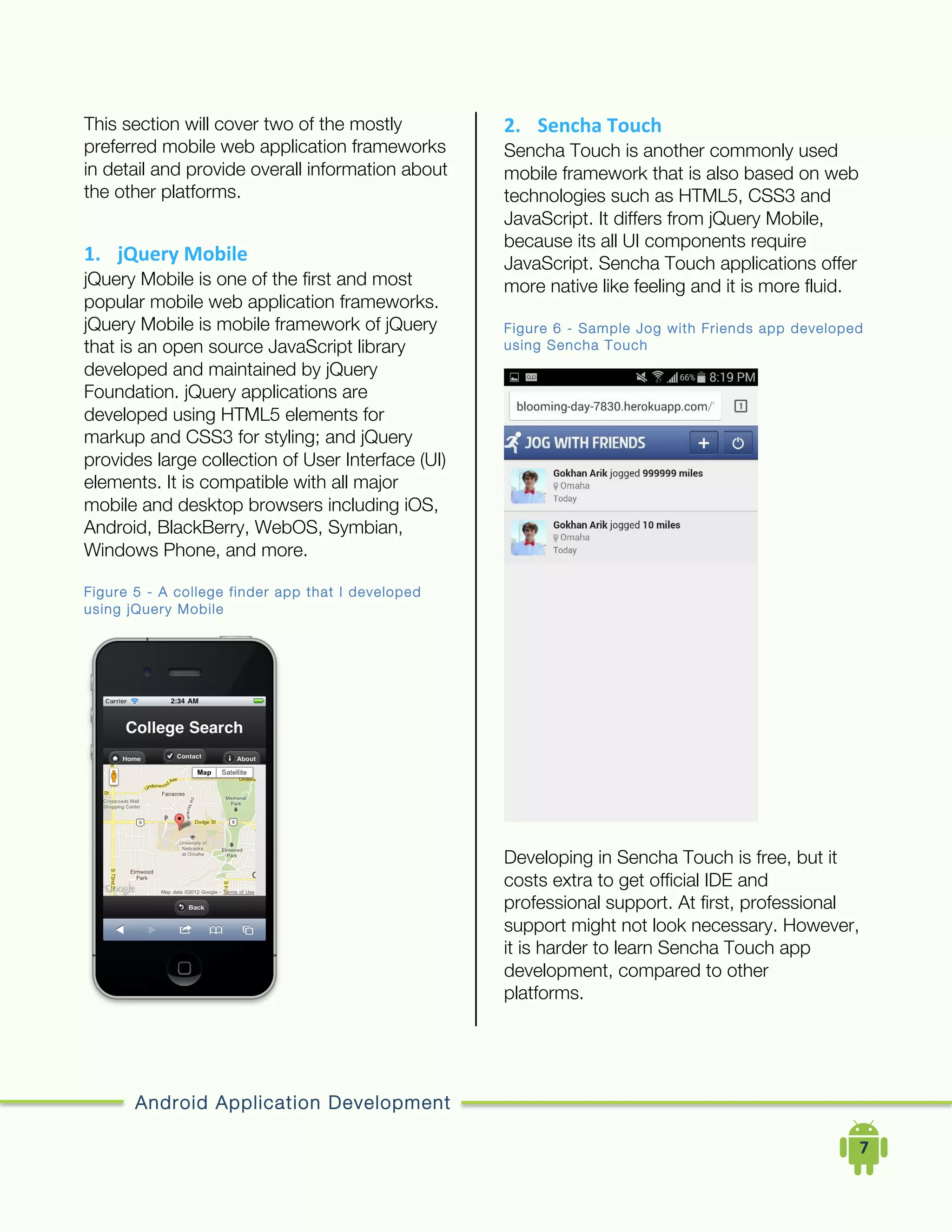 Android Application Development
	
  	
  	
  	
  7	
  
This section will cover two of the mostly
preferred mobile web application frameworks
in detail and provide overall information about
the other platforms.
1. jQuery	
  Mobile	
  
jQuery Mobile is one of the first and most
popular mobile web application frameworks.
jQuery Mobile is mobile framework of jQuery
that is an open source JavaScript library
developed and maintained by jQuery
Foundation. jQuery applications are
developed using HTML5 elements for
markup and CSS3 for styling; and jQuery
provides large collection of User Interface (UI)
elements. It is compatible with all major
mobile and desktop browsers including iOS,
Android, BlackBerry, WebOS, Symbian,
Windows Phone, and more.
Figure 5 - A college finder app that I developed
using jQuery Mobile
2. Sencha	
  Touch	
  
Sencha Touch is another commonly used
mobile framework that is also based on web
technologies such as HTML5, CSS3 and
JavaScript. It differs from jQuery Mobile,
because its all UI components require
JavaScript. Sencha Touch applications offer
more native like feeling and it is more fluid.
Figure 6 - Sample Jog with Friends app developed
using Sencha Touch
Developing in Sencha Touch is free, but it
costs extra to get official IDE and
professional support. At first, professional
support might not look necessary. However,
it is harder to learn Sencha Touch app
development, compared to other
platforms.
 