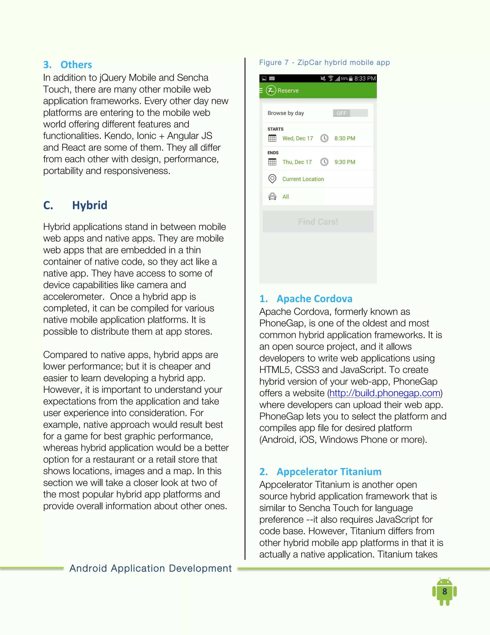 Android Application Development
	
  	
  	
  	
  8	
  
3. Others	
  
In addition to jQuery Mobile and Sencha
Touch, there are many other mobile web
application frameworks. Every other day new
platforms are entering to the mobile web
world offering different features and
functionalities. Kendo, Ionic + Angular JS
and React are some of them. They all differ
from each other with design, performance,
portability and responsiveness.
C. Hybrid	
  
Hybrid applications stand in between mobile
web apps and native apps. They are mobile
web apps that are embedded in a thin
container of native code, so they act like a
native app. They have access to some of
device capabilities like camera and
accelerometer. Once a hybrid app is
completed, it can be compiled for various
native mobile application platforms. It is
possible to distribute them at app stores.
Compared to native apps, hybrid apps are
lower performance; but it is cheaper and
easier to learn developing a hybrid app.
However, it is important to understand your
expectations from the application and take
user experience into consideration. For
example, native approach would result best
for a game for best graphic performance,
whereas hybrid application would be a better
option for a restaurant or a retail store that
shows locations, images and a map. In this
section we will take a closer look at two of
the most popular hybrid app platforms and
provide overall information about other ones.
Figure 7 - ZipCar hybrid mobile app
1. Apache	
  Cordova	
  
Apache Cordova, formerly known as
PhoneGap, is one of the oldest and most
common hybrid application frameworks. It is
an open source project, and it allows
developers to write web applications using
HTML5, CSS3 and JavaScript. To create
hybrid version of your web-app, PhoneGap
offers a website (http://build.phonegap.com)
where developers can upload their web app.
PhoneGap lets you to select the platform and
compiles app file for desired platform
(Android, iOS, Windows Phone or more).
2. Appcelerator	
  Titanium	
  
Appcelerator Titanium is another open
source hybrid application framework that is
similar to Sencha Touch for language
preference --it also requires JavaScript for
code base. However, Titanium differs from
other hybrid mobile app platforms in that it is
actually a native application. Titanium takes
 