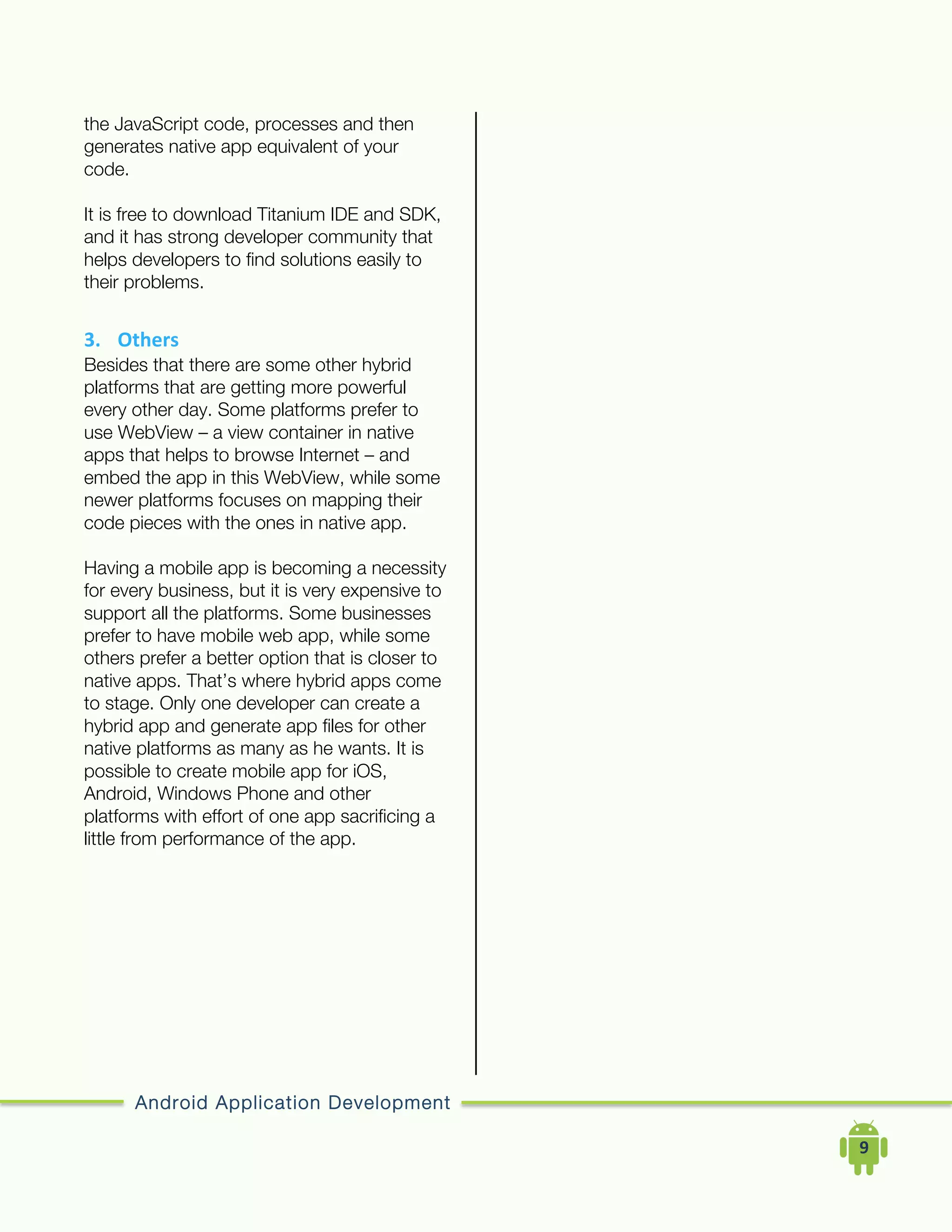 Android Application Development
	
  	
  	
  	
  9	
  
the JavaScript code, processes and then
generates native app equivalent of your
code.
It is free to download Titanium IDE and SDK,
and it has strong developer community that
helps developers to find solutions easily to
their problems.
3. Others	
  
Besides that there are some other hybrid
platforms that are getting more powerful
every other day. Some platforms prefer to
use WebView – a view container in native
apps that helps to browse Internet – and
embed the app in this WebView, while some
newer platforms focuses on mapping their
code pieces with the ones in native app.
Having a mobile app is becoming a necessity
for every business, but it is very expensive to
support all the platforms. Some businesses
prefer to have mobile web app, while some
others prefer a better option that is closer to
native apps. That’s where hybrid apps come
to stage. Only one developer can create a
hybrid app and generate app files for other
native platforms as many as he wants. It is
possible to create mobile app for iOS,
Android, Windows Phone and other
platforms with effort of one app sacrificing a
little from performance of the app.
 
