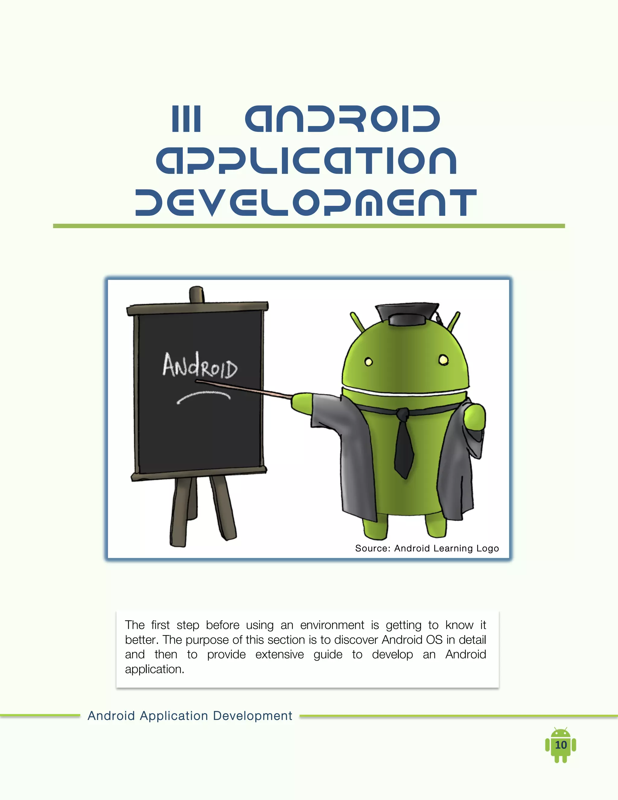 Android Application Development
	
  	
  	
  	
  10	
  
III. Android
Application
Development
The first step before using an environment is getting to know it
better. The purpose of this section is to discover Android OS in detail
and then to provide extensive guide to develop an Android
application.
Source: Android Learning Logo
 