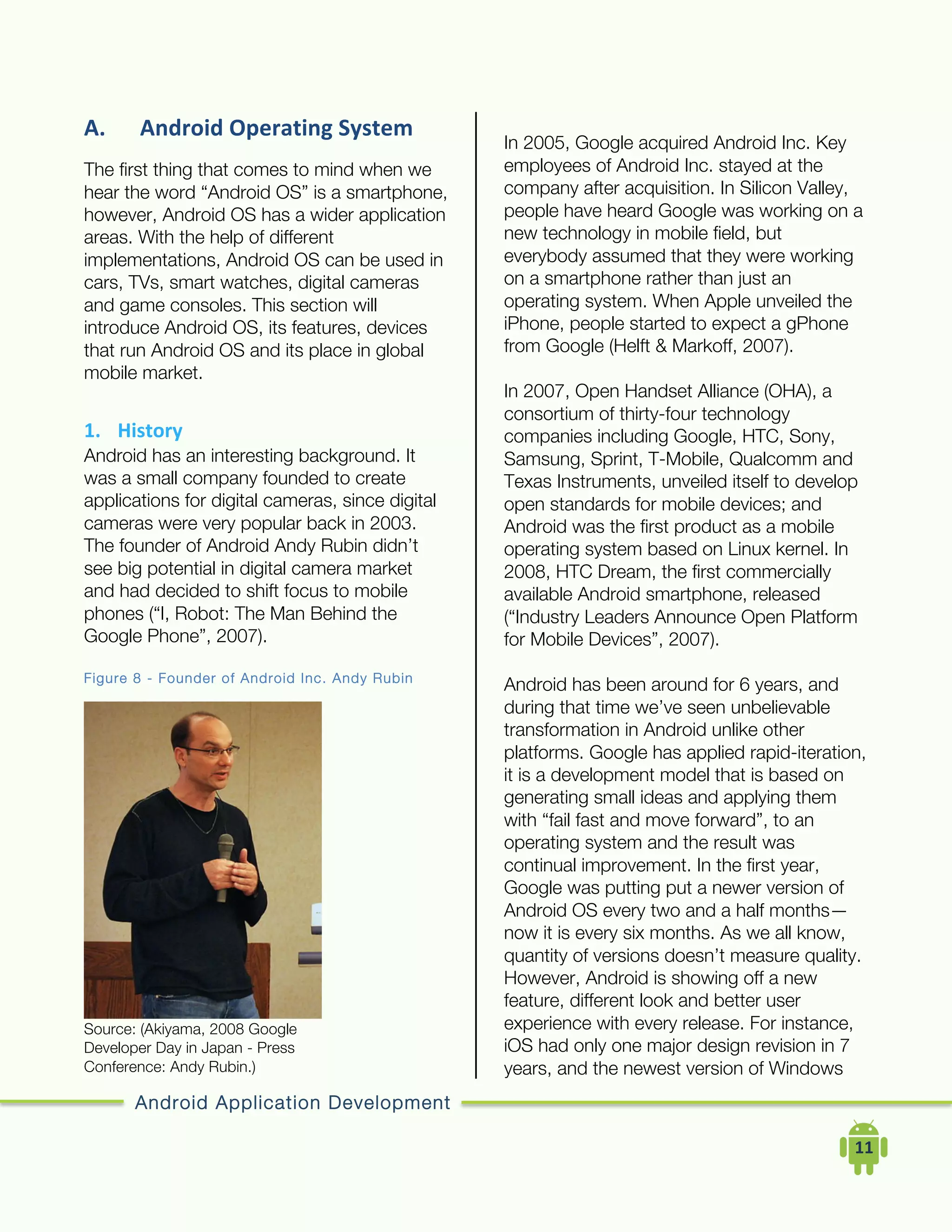 Android Application Development
	
  	
  	
  	
  11	
  
A. Android	
  Operating	
  System	
  
The first thing that comes to mind when we
hear the word “Android OS” is a smartphone,
however, Android OS has a wider application
areas. With the help of different
implementations, Android OS can be used in
cars, TVs, smart watches, digital cameras
and game consoles. This section will
introduce Android OS, its features, devices
that run Android OS and its place in global
mobile market.
1. History	
  
Android has an interesting background. It
was a small company founded to create
applications for digital cameras, since digital
cameras were very popular back in 2003.
The founder of Android Andy Rubin didn’t
see big potential in digital camera market
and had decided to shift focus to mobile
phones (“I, Robot: The Man Behind the
Google Phone”, 2007).
Figure 8 - Founder of Android Inc. Andy Rubin
Source: (Akiyama, 2008 Google
Developer Day in Japan - Press
Conference: Andy Rubin.)
In 2005, Google acquired Android Inc. Key
employees of Android Inc. stayed at the
company after acquisition. In Silicon Valley,
people have heard Google was working on a
new technology in mobile field, but
everybody assumed that they were working
on a smartphone rather than just an
operating system. When Apple unveiled the
iPhone, people started to expect a gPhone
from Google (Helft & Markoff, 2007).
In 2007, Open Handset Alliance (OHA), a
consortium of thirty-four technology
companies including Google, HTC, Sony,
Samsung, Sprint, T-Mobile, Qualcomm and
Texas Instruments, unveiled itself to develop
open standards for mobile devices; and
Android was the first product as a mobile
operating system based on Linux kernel. In
2008, HTC Dream, the first commercially
available Android smartphone, released
(“Industry Leaders Announce Open Platform
for Mobile Devices”, 2007).
Android has been around for 6 years, and
during that time we’ve seen unbelievable
transformation in Android unlike other
platforms. Google has applied rapid-iteration,
it is a development model that is based on
generating small ideas and applying them
with “fail fast and move forward”, to an
operating system and the result was
continual improvement. In the first year,
Google was putting put a newer version of
Android OS every two and a half months—
now it is every six months. As we all know,
quantity of versions doesn’t measure quality.
However, Android is showing off a new
feature, different look and better user
experience with every release. For instance,
iOS had only one major design revision in 7
years, and the newest version of Windows
 