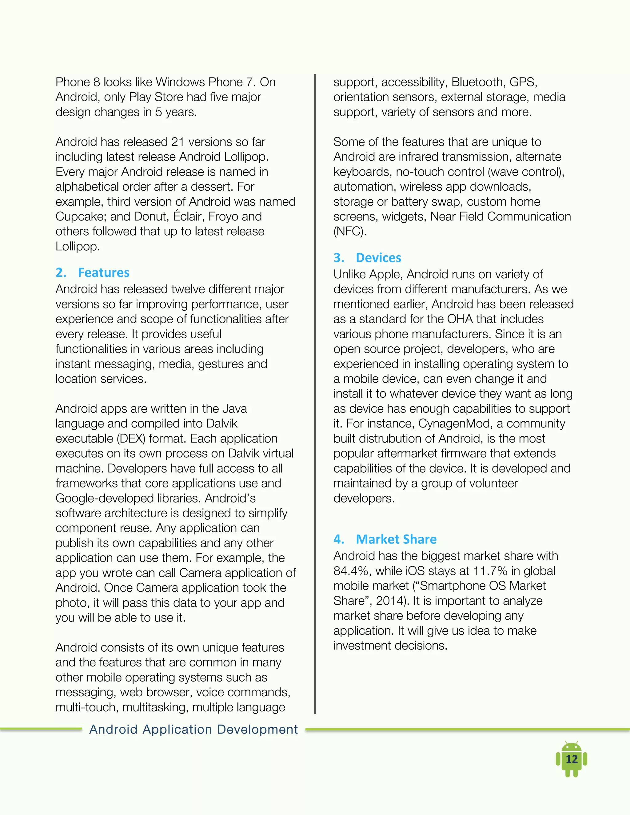 Android Application Development
	
  	
  	
  	
  12	
  
Phone 8 looks like Windows Phone 7. On
Android, only Play Store had five major
design changes in 5 years.
Android has released 21 versions so far
including latest release Android Lollipop.
Every major Android release is named in
alphabetical order after a dessert. For
example, third version of Android was named
Cupcake; and Donut, Éclair, Froyo and
others followed that up to latest release
Lollipop.
2. Features	
  
Android has released twelve different major
versions so far improving performance, user
experience and scope of functionalities after
every release. It provides useful
functionalities in various areas including
instant messaging, media, gestures and
location services.
Android apps are written in the Java
language and compiled into Dalvik
executable (DEX) format. Each application
executes on its own process on Dalvik virtual
machine. Developers have full access to all
frameworks that core applications use and
Google-developed libraries. Android’s
software architecture is designed to simplify
component reuse. Any application can
publish its own capabilities and any other
application can use them. For example, the
app you wrote can call Camera application of
Android. Once Camera application took the
photo, it will pass this data to your app and
you will be able to use it.
Android consists of its own unique features
and the features that are common in many
other mobile operating systems such as
messaging, web browser, voice commands,
multi-touch, multitasking, multiple language
support, accessibility, Bluetooth, GPS,
orientation sensors, external storage, media
support, variety of sensors and more.
Some of the features that are unique to
Android are infrared transmission, alternate
keyboards, no-touch control (wave control),
automation, wireless app downloads,
storage or battery swap, custom home
screens, widgets, Near Field Communication
(NFC).
3. Devices	
  
Unlike Apple, Android runs on variety of
devices from different manufacturers. As we
mentioned earlier, Android has been released
as a standard for the OHA that includes
various phone manufacturers. Since it is an
open source project, developers, who are
experienced in installing operating system to
a mobile device, can even change it and
install it to whatever device they want as long
as device has enough capabilities to support
it. For instance, CynagenMod, a community
built distrubution of Android, is the most
popular aftermarket firmware that extends
capabilities of the device. It is developed and
maintained by a group of volunteer
developers.
4. Market	
  Share	
  
Android has the biggest market share with
84.4%, while iOS stays at 11.7% in global
mobile market (“Smartphone OS Market
Share”, 2014). It is important to analyze
market share before developing any
application. It will give us idea to make
investment decisions.
 