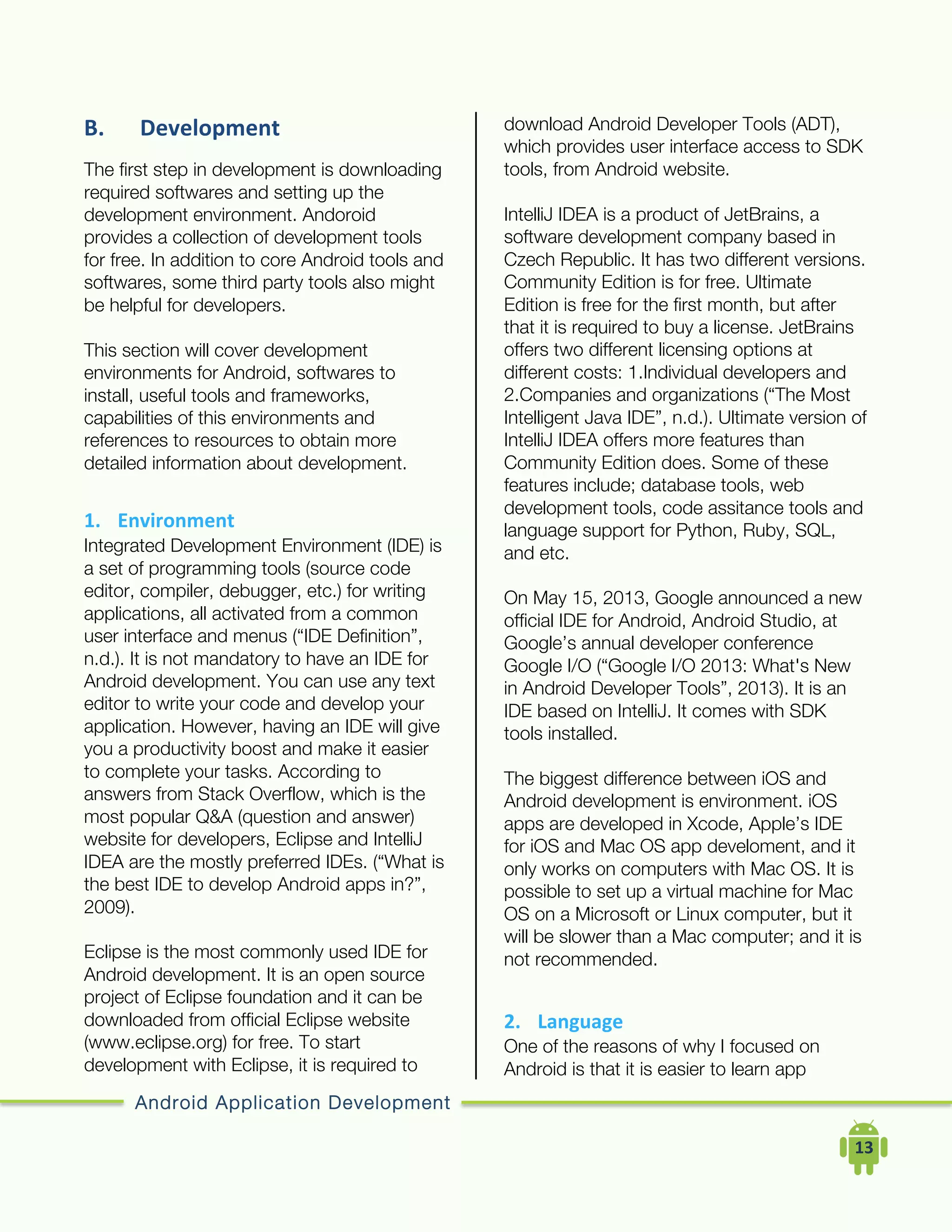 Android Application Development
	
  	
  	
  	
  13	
  
B. Development	
  
The first step in development is downloading
required softwares and setting up the
development environment. Andoroid
provides a collection of development tools
for free. In addition to core Android tools and
softwares, some third party tools also might
be helpful for developers.
This section will cover development
environments for Android, softwares to
install, useful tools and frameworks,
capabilities of this environments and
references to resources to obtain more
detailed information about development.
1. Environment	
  
Integrated Development Environment (IDE) is
a set of programming tools (source code
editor, compiler, debugger, etc.) for writing
applications, all activated from a common
user interface and menus (“IDE Definition”,
n.d.). It is not mandatory to have an IDE for
Android development. You can use any text
editor to write your code and develop your
application. However, having an IDE will give
you a productivity boost and make it easier
to complete your tasks. According to
answers from Stack Overflow, which is the
most popular Q&A (question and answer)
website for developers, Eclipse and IntelliJ
IDEA are the mostly preferred IDEs. (“What is
the best IDE to develop Android apps in?”,
2009).
Eclipse is the most commonly used IDE for
Android development. It is an open source
project of Eclipse foundation and it can be
downloaded from official Eclipse website
(www.eclipse.org) for free. To start
development with Eclipse, it is required to
download Android Developer Tools (ADT),
which provides user interface access to SDK
tools, from Android website.
IntelliJ IDEA is a product of JetBrains, a
software development company based in
Czech Republic. It has two different versions.
Community Edition is for free. Ultimate
Edition is free for the first month, but after
that it is required to buy a license. JetBrains
offers two different licensing options at
different costs: 1.Individual developers and
2.Companies and organizations (“The Most
Intelligent Java IDE”, n.d.). Ultimate version of
IntelliJ IDEA offers more features than
Community Edition does. Some of these
features include; database tools, web
development tools, code assitance tools and
language support for Python, Ruby, SQL,
and etc.
On May 15, 2013, Google announced a new
official IDE for Android, Android Studio, at
Google’s annual developer conference
Google I/O (“Google I/O 2013: What's New
in Android Developer Tools”, 2013). It is an
IDE based on IntelliJ. It comes with SDK
tools installed.
The biggest difference between iOS and
Android development is environment. iOS
apps are developed in Xcode, Apple’s IDE
for iOS and Mac OS app develoment, and it
only works on computers with Mac OS. It is
possible to set up a virtual machine for Mac
OS on a Microsoft or Linux computer, but it
will be slower than a Mac computer; and it is
not recommended.
2. Language	
  
One of the reasons of why I focused on
Android is that it is easier to learn app
 
