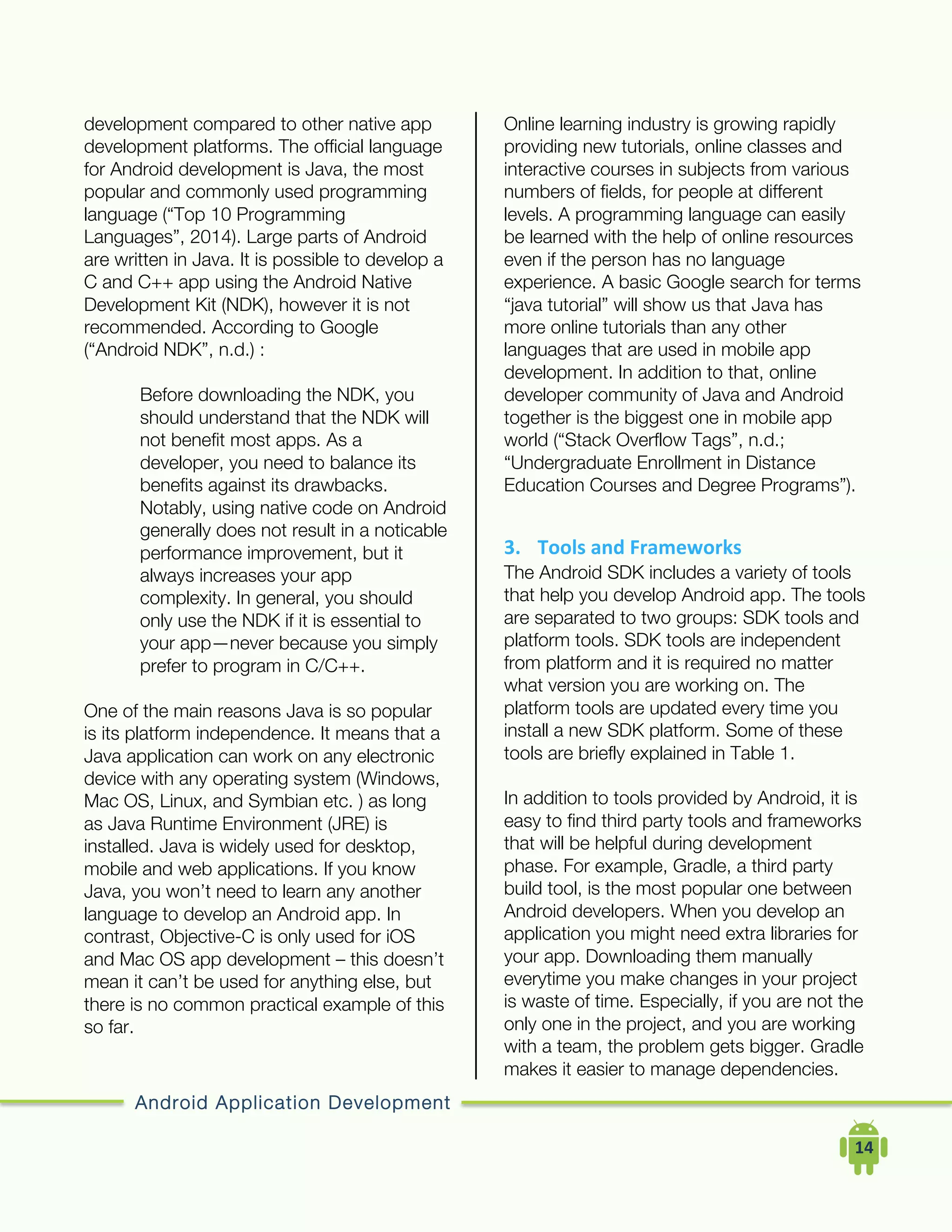 Android Application Development
	
  	
  	
  	
  14	
  
development compared to other native app
development platforms. The official language
for Android development is Java, the most
popular and commonly used programming
language (“Top 10 Programming
Languages”, 2014). Large parts of Android
are written in Java. It is possible to develop a
C and C++ app using the Android Native
Development Kit (NDK), however it is not
recommended. According to Google
(“Android NDK”, n.d.) :
Before downloading the NDK, you
should understand that the NDK will
not benefit most apps. As a
developer, you need to balance its
benefits against its drawbacks.
Notably, using native code on Android
generally does not result in a noticable
performance improvement, but it
always increases your app
complexity. In general, you should
only use the NDK if it is essential to
your app—never because you simply
prefer to program in C/C++.
One of the main reasons Java is so popular
is its platform independence. It means that a
Java application can work on any electronic
device with any operating system (Windows,
Mac OS, Linux, and Symbian etc. ) as long
as Java Runtime Environment (JRE) is
installed. Java is widely used for desktop,
mobile and web applications. If you know
Java, you won’t need to learn any another
language to develop an Android app. In
contrast, Objective-C is only used for iOS
and Mac OS app development – this doesn’t
mean it can’t be used for anything else, but
there is no common practical example of this
so far.
Online learning industry is growing rapidly
providing new tutorials, online classes and
interactive courses in subjects from various
numbers of fields, for people at different
levels. A programming language can easily
be learned with the help of online resources
even if the person has no language
experience. A basic Google search for terms
“java tutorial” will show us that Java has
more online tutorials than any other
languages that are used in mobile app
development. In addition to that, online
developer community of Java and Android
together is the biggest one in mobile app
world (“Stack Overflow Tags”, n.d.;
“Undergraduate Enrollment in Distance
Education Courses and Degree Programs”).
3. Tools	
  and	
  Frameworks	
  
The Android SDK includes a variety of tools
that help you develop Android app. The tools
are separated to two groups: SDK tools and
platform tools. SDK tools are independent
from platform and it is required no matter
what version you are working on. The
platform tools are updated every time you
install a new SDK platform. Some of these
tools are briefly explained in Table 1.
In addition to tools provided by Android, it is
easy to find third party tools and frameworks
that will be helpful during development
phase. For example, Gradle, a third party
build tool, is the most popular one between
Android developers. When you develop an
application you might need extra libraries for
your app. Downloading them manually
everytime you make changes in your project
is waste of time. Especially, if you are not the
only one in the project, and you are working
with a team, the problem gets bigger. Gradle
makes it easier to manage dependencies.
 