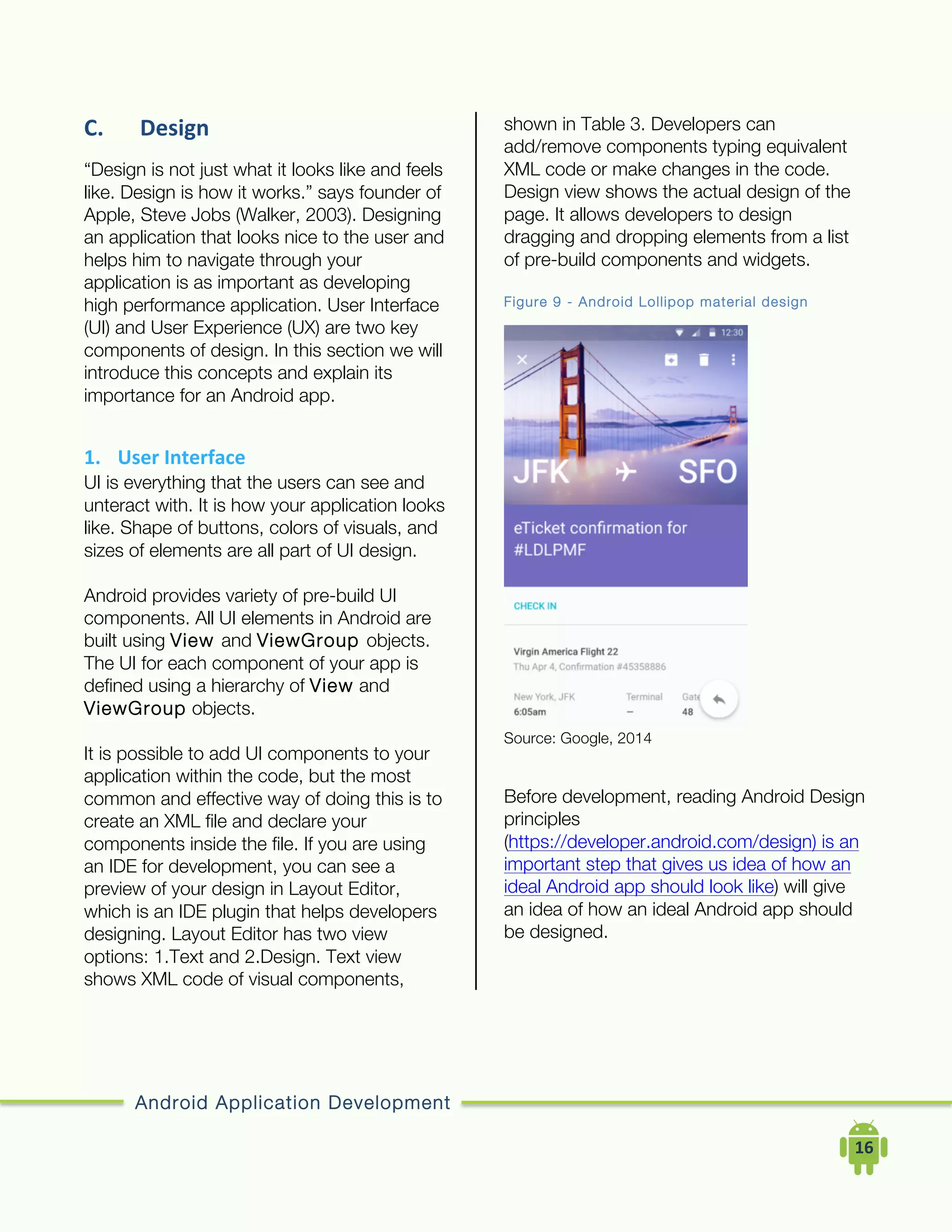 Android Application Development
	
  	
  	
  	
  16	
  
C. Design	
  
“Design is not just what it looks like and feels
like. Design is how it works.” says founder of
Apple, Steve Jobs (Walker, 2003). Designing
an application that looks nice to the user and
helps him to navigate through your
application is as important as developing
high performance application. User Interface
(UI) and User Experience (UX) are two key
components of design. In this section we will
introduce this concepts and explain its
importance for an Android app.
1. User	
  Interface	
  
UI is everything that the users can see and
unteract with. It is how your application looks
like. Shape of buttons, colors of visuals, and
sizes of elements are all part of UI design.
Android provides variety of pre-build UI
components. All UI elements in Android are
built using View and ViewGroup objects.
The UI for each component of your app is
defined using a hierarchy of View and
ViewGroup objects.
It is possible to add UI components to your
application within the code, but the most
common and effective way of doing this is to
create an XML file and declare your
components inside the file. If you are using
an IDE for development, you can see a
preview of your design in Layout Editor,
which is an IDE plugin that helps developers
designing. Layout Editor has two view
options: 1.Text and 2.Design. Text view
shows XML code of visual components,
shown in Table 3. Developers can
add/remove components typing equivalent
XML code or make changes in the code.
Design view shows the actual design of the
page. It allows developers to design
dragging and dropping elements from a list
of pre-build components and widgets.
Figure 9 - Android Lollipop material design
Source: Google, 2014
Before development, reading Android Design
principles
(https://developer.android.com/design) is an
important step that gives us idea of how an
ideal Android app should look like) will give
an idea of how an ideal Android app should
be designed.
 